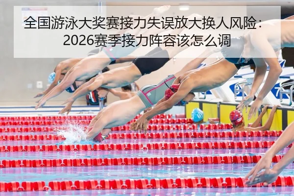 全国游泳大奖赛接力失误放大换人风险：2026赛季接力阵容该怎么调